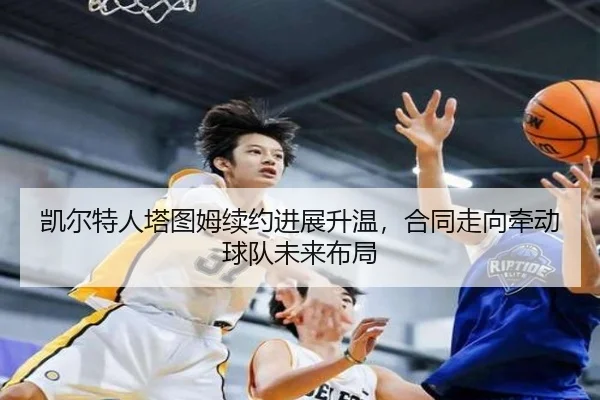 凯尔特人塔图姆续约进展升温，合同走向牵动球队未来布局